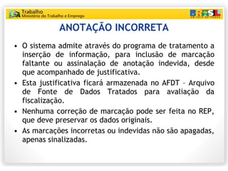 ANOTAÇÃO INCORRETA O sistema admite através do programa de tratamento a inserção de informação, para inclusão de marcação faltante ou assinalação de anotação indevida, desde que acompanhado de justificativa. Esta justificativa ficará armazenada no AFDT – Arquivo de Fonte de Dados Tratados para avaliação da fiscalização. Nenhuma correção de marcação pode ser feita no REP, que deve preservar os dados originais. As marcações incorretas ou indevidas não são apagadas, apenas sinalizadas. 