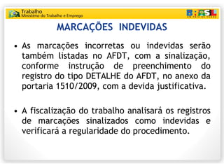 MARCAÇÕES  INDEVIDAS As marcações incorretas ou indevidas serão também listadas no AFDT, com a sinalização, conforme instrução de preenchimento do registro do tipo DETALHE do AFDT, no anexo da portaria 1510/2009, com a devida justificativa. A fiscalização do trabalho analisará os registros de marcações sinalizados como indevidas e verificará a regularidade do procedimento. 