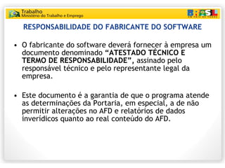 RESPONSABILIDADE DO FABRICANTE DO SOFTWARE O fabricante do software deverá fornecer à empresa um documento denominado  “ATESTADO TÉCNICO E TERMO DE RESPONSABILIDADE”,  assinado pelo responsável técnico e pelo representante legal da empresa. Este documento é a garantia de que o programa atende as determinações da Portaria, em especial, a de não permitir alterações no AFD e relatórios de dados inverídicos quanto ao real conteúdo do AFD. 