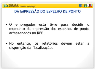 DA IMPRESSÃO DO ESPELHO DE PONTO O empregador está livre para decidir o momento da impressão dos espelhos de ponto armazenados no REP. No entanto, os relatórios devem estar a disposição da fiscalização. 