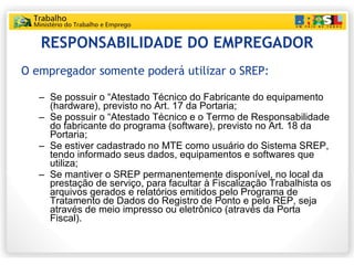 RESPONSABILIDADE DO EMPREGADOR O empregador somente poderá utilizar o SREP: Se possuir o “Atestado Técnico do Fabricante do equipamento (hardware), previsto no Art. 17 da Portaria; Se possuir o “Atestado Técnico e o Termo de Responsabilidade do fabricante do programa (software), previsto no Art. 18 da Portaria; Se estiver cadastrado no MTE como usuário do Sistema SREP, tendo informado seus dados, equipamentos e softwares que utiliza; Se mantiver o SREP permanentemente disponível, no local da prestação de serviço, para facultar à Fiscalização Trabalhista os arquivos gerados e relatórios emitidos pelo Programa de Tratamento de Dados do Registro de Ponto e pelo REP, seja através de meio impresso ou eletrônico (através da Porta Fiscal). 