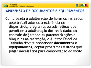 APREENSÃO DE DOCUMENTOS E EQUIPAMENTOS   Comprovada a adulteração de horários marcados pelo trabalhador ou a existência de dispositivos, programas ou sub-rotinas que permitam a adulteração dos reais dados do controle de jornada ou parametrizações e bloqueios na marcação, o Auditor-Fiscal do Trabalho deverá  apreender documentos e equipamentos , copiar programas e dados que julgar necessários para comprovação do ilícito. 