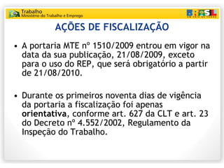 AÇÕES DE FISCALIZAÇÃO A portaria MTE nº 1510/2009 entrou em vigor na data da sua publicação, 21/08/2009, exceto para o uso do REP, que será obrigatório a partir de 21/08/2010. Durante os primeiros noventa dias de vigência da portaria a fiscalização foi apenas  orientativa , conforme art. 627 da CLT e art. 23 do Decreto nº 4.552/2002, Regulamento da Inspeção do Trabalho. 