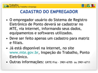 CADASTRO DO EMPREGADOR O empregador usuário do Sistema de Registro Eletrônico de Ponto deverá se cadastrar no MTE, via internet, informando seus dados, equipamentos e softwares utilizados. Deve ser feito apenas um cadastro para matriz e filiais. Já está disponível na internet, no site  www.mte.gov.br , Inspeção do Trabalho, Ponto Eletrônico. Outras informações:  GRTE/Foz – 3901-6705  ou 3901-6711  