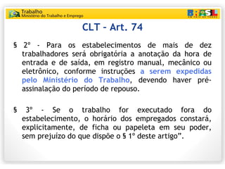 CLT – Art. 74 § 2º - Para os estabelecimentos de mais de dez trabalhadores será obrigatória a anotação da hora de entrada e de saída, em registro manual, mecânico ou eletrônico, conforme instruções  a serem expedidas pelo Ministério do Trabalho , devendo haver pré-assinalação do período de repouso. § 3º - Se o trabalho for executado fora do estabelecimento, o horário dos empregados constará, explicitamente, de ficha ou papeleta em seu poder, sem prejuízo do que dispõe o § 1º deste artigo”. 