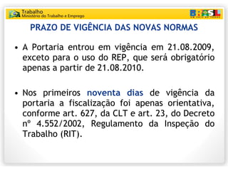 PRAZO DE VIGÊNCIA DAS NOVAS NORMAS <ul><li>A Portaria entrou em vigência em 21.08.2009, exceto para o uso do REP, que será...