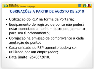 OBRIGAÇÕES A PARTIR DE AGOSTO DE 2010 <ul><li>Utilização do REP na forma da Portaria; </li></ul><ul><li>Equipamento de reg...