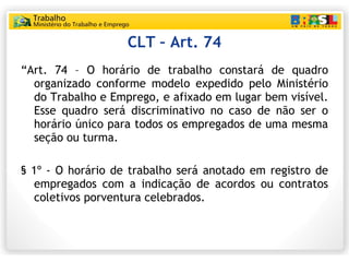 CLT – Art. 74 <ul><li>“ Art. 74 – O horário de trabalho constará de quadro organizado conforme modelo expedido pelo Minist...