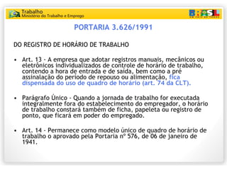 PORTARIA 3.626/1991 <ul><li>DO REGISTRO DE HORÁRIO DE TRABALHO </li></ul><ul><li>  </li></ul><ul><li>Art. 13 - A empresa q...