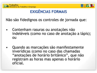 EXIGÊNCIAS FORMAIS Não são fidedignos os controles de jornada que: Contenham rasuras ou anotações não indeléveis (como no caso de anotação a lápis); ou Quando as marcações são manifestamente inverídicas (como no caso das chamadas “anotações de horário britânico”, que não registram as horas mas apenas o horário oficial. 