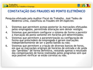 CONSTATAÇÃO DAS FRAUDES NO PONTO ELETRÔNICO Pesquisa efetuada pelo Auditor Fiscal do Trabalho, José Tadeu de Medeiros Lima, classificou as fraudes em 04 espécies: Sistemas que permitem acesso posterior às marcações efetuadas pelos empregados, permitindo alteração sem deixar vestígio; Sistemas que permitem configurar o sistema de forma a permitir a marcação do ponto somente em horários pré-determinados; Sistemas que permitem a parametrização ou configuração de forma que prescindem do empregado e geram marcações independentemente de ser o ponto batido ou não; Sistemas que permitem a criação de diversos bancos de horas, em que as marcações originais de horários de entrada e de saída são “perdidas” de forma definitiva, restando apenas o resultado das compensações de horas realizadas pelos programas sem que seja possível verificar se estão corretas ou não. 