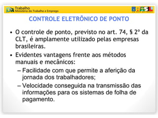 CONTROLE ELETRÔNICO DE PONTO O controle de ponto, previsto no art. 74, § 2º da CLT, é amplamente utilizado pelas empresas brasileiras. Evidentes vantagens frente aos métodos manuais e mecânicos: Facilidade com que permite a aferição da jornada dos trabalhadores; Velocidade conseguida na transmissão das informações para os sistemas de folha de pagamento. 