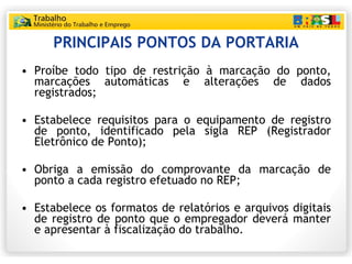 PRINCIPAIS PONTOS DA PORTARIA Proíbe todo tipo de restrição à marcação do ponto, marcações automáticas e alterações de dados registrados; Estabelece requisitos para o equipamento de registro de ponto, identificado pela sigla REP (Registrador Eletrônico de Ponto); Obriga a emissão do comprovante da marcação de ponto a cada registro efetuado no REP; Estabelece os formatos de relatórios e arquivos digitais de registro de ponto que o empregador deverá manter e apresentar à fiscalização do trabalho. 