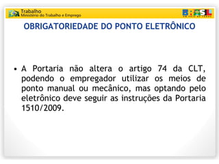 OBRIGATORIEDADE DO PONTO ELETRÔNICO A Portaria não altera o artigo 74 da CLT, podendo o empregador utilizar os meios de ponto manual ou mecânico, mas optando pelo eletrônico deve seguir as instruções da Portaria 1510/2009. 