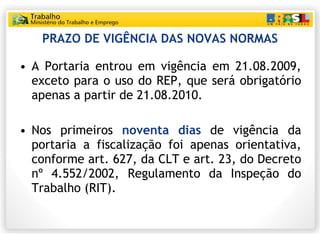 PRAZO DE VIGÊNCIA DAS NOVAS NORMAS A Portaria entrou em vigência em 21.08.2009, exceto para o uso do REP, que será obrigatório apenas a partir de 21.08.2010.  Nos primeiros  noventa dias  de vigência da portaria a fiscalização foi apenas orientativa, conforme art. 627, da CLT e art. 23, do Decreto nº 4.552/2002, Regulamento da Inspeção do Trabalho (RIT). 