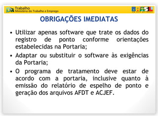 OBRIGAÇÕES IMEDIATAS Utilizar apenas software que trate os dados do registro de ponto conforme orientações estabelecidas na Portaria; Adaptar ou substituir o software às exigências da Portaria; O programa de tratamento deve estar de acordo com a portaria, inclusive quanto à emissão do relatório de espelho de ponto e geração dos arquivos AFDT e ACJEF. 