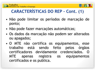 CARACTERÍSTICAS DO REP – Cont. (1) Não pode limitar os períodos de marcação de ponto; Não pode fazer marcações automáticas; Os dados da marcação não podem ser alterados ou apagados; O MTE não certifica os equipamentos, esse trabalho está sendo feito pelos órgãos certificadores devidamente credenciados. O MTE apenas registra os equipamentos certificados e os publica. 