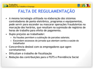 FALTA DE REGULAMENTAÇÃO A mesma tecnologia utilizada na elaboração dos sistemas controladores de ponto eletrônico, programas e equipamentos, pode servir para esconder ou mascarar operações fraudulentas na marcação dos horários, que resultam na supressão de registros de horas de trabalho para efeito de pagamento. Duplo prejuízo ao trabalhador:  As fraudes permitem a subtração de parcelas salariais; Escondem excessos de jornada que atentam contra a saúde do trabalhador Concorrência desleal com os empregadores que agem corretamente; Dificultam o trabalho de fiscalização Redução das contribuições para o FGTS e Previdência Social 