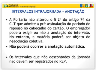 INTERVALOS INTRAJORNADA - ANOTAÇÃO A Portaria não alterou o § 2º do artigo 74 da CLT que admite a pré-assinalação do período de repouso no cabeçalho do cartão. O empregador poderá exigir ou não a anotação do intervalo. No entanto, a matéria poderá ser objeto de negociação coletiva. Não poderá ocorrer a anotação automática. Os intervalos que não descontados da jornada não devem ser registrados no REP. 