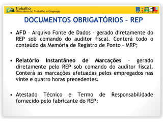 DOCUMENTOS OBRIGATÓRIOS – REP AFD  – Arquivo Fonte de Dados – gerado diretamente do REP sob comando do auditor fiscal. Conterá todo o conteúdo da Memória de Registro de Ponto – MRP; Relatório Instantâneo de Marcações  – gerado diretamente pelo REP sob comando do auditor fiscal. Conterá as marcações efetuadas pelos empregados nas vinte e quatro horas precedentes. Atestado Técnico e Termo de Responsabilidade fornecido pelo fabricante do REP; 