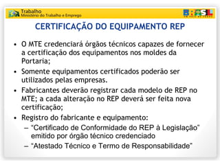 CERTIFICAÇÃO DO EQUIPAMENTO REP O MTE credenciará órgãos técnicos capazes de fornecer a certificação dos equipamentos nos moldes da Portaria; Somente equipamentos certificados poderão ser utilizados pelas empresas. Fabricantes deverão registrar cada modelo de REP no MTE; a cada alteração no REP deverá ser feita nova certificação; Registro do fabricante e equipamento: “ Certificado de Conformidade do REP à Legislação” emitido por órgão técnico credenciado “ Atestado Técnico e Termo de Responsabilidade” 
