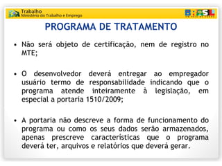 PROGRAMA DE TRATAMENTO Não será objeto de certificação, nem de registro no MTE; O desenvolvedor deverá entregar ao empregador usuário termo de responsabilidade indicando que o programa atende inteiramente à legislação, em especial a portaria 1510/2009; A portaria não descreve a forma de funcionamento do programa ou como os seus dados serão armazenados, apenas prescreve características que o programa deverá ter, arquivos e relatórios que deverá gerar. 