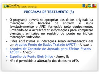 PROGRAMA DE TRATAMENTO (3)  O programa deverá se apropriar dos dados originais da marcação dos horários de entrada e saída (exclusivamente o AFD) fornecido pelo equipamento, limitando-se a acrescentar informações para completar eventuais omissões no registro de ponto ou indicar marcações indevidas. Estes acréscimos e indicações serão armazenados em um  Arquivo Fonte de Dados Tratado (AFDT)  – Anexo I; Arquivo de Controle de Jornada para Efeitos Fiscais – ACJEF  – Anexo I; Espelho de Ponto Eletrônico  – Anexo II; Não é permitida a alteração dos dados no AFD. 
