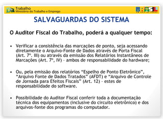 SALVAGUARDAS DO SISTEMA O Auditor Fiscal do Trabalho, poderá a qualquer tempo: Verificar a consistência das marcações de ponto, seja acessando diretamente o Arquivo-Fonte de Dados através de Porta Fiscal (Art. 7º. III) ou através da emissão dos Relatórios Instantâneos de Marcações (Art. 7º, IV) – ambos de responsabilidade do hardware; Ou, pela emissão dos relatórios “Espelho de Ponto Eletrônico”, “Arquivo Fonte de Dados Tratados” (AFDT) e “Arquivo de Controle de Jornada para Efeitos Fiscais” (Art. 12) – estes de responsabilidade do software. Possibilidade do Auditor Fiscal conferir toda a documentação técnica dos equipamentos (inclusive do circuito eletrônico) e dos arquivos-fonte dos programas do computador. 