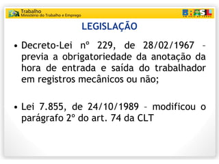 LEGISLAÇÃO Decreto-Lei nº 229, de 28/02/1967 – previa a obrigatoriedade da anotação da hora de entrada e saída do trabalhador em registros mecânicos ou não; Lei 7.855, de 24/10/1989 – modificou o parágrafo 2º do art. 74 da CLT 