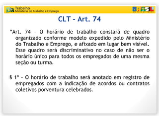 CLT – Art. 74 “ Art. 74 – O horário de trabalho constará de quadro organizado conforme modelo expedido pelo Ministério do Trabalho e Emprego, e afixado em lugar bem visível. Esse quadro será discriminativo no caso de não ser o horário único para todos os empregados de uma mesma seção ou turma. § 1º - O horário de trabalho será anotado em registro de empregados com a indicação de acordos ou contratos coletivos porventura celebrados. 