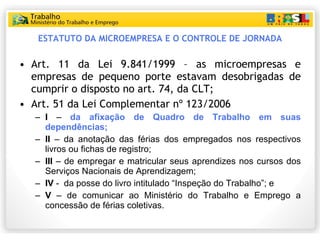 ESTATUTO DA MICROEMPRESA E O CONTROLE DE JORNADA Art. 11 da Lei 9.841/1999 – as microempresas e empresas de pequeno porte estavam desobrigadas de cumprir o disposto no art. 74, da CLT; Art. 51 da Lei Complementar nº 123/2006 I  –  da afixação de Quadro de Trabalho em suas dependências; II  – da anotação das férias dos empregados nos respectivos livros ou fichas de registro; III  – de empregar e matricular seus aprendizes nos cursos dos Serviços Nacionais de Aprendizagem; IV  -  da posse do livro intitulado “Inspeção do Trabalho”; e V  – de comunicar ao Ministério do Trabalho e Emprego a concessão de férias coletivas. 