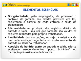ELEMENTOS ESSENCIAIS Obrigatoriedade , pelo empregador, de promover o controle de jornada nos moldes previstos em lei, registrando o horário de cada entrada e saída do trabalhador; Bilateralidade  na produção dos registros diários de entrada e saída, uma vez que somente são válidos os registros realizados pelo próprio trabalhador. Imediatidade  das marcações, ou seja, a exigência de que cada anotação seja feita no exato momento da entrada ou saída do trabalhador.  Aposição do horário exato  de entrada e saída, não se aceitando arredondamentos “ponto britânico” ou marcação pré-assinalada de horários. 
