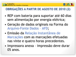 OBRIGAÇÕES A PARTIR DE AGOSTO DE 2010 (2) REP com bateria para suportar até 60 dias sem alimentação por energia elétrica; Geração de dados originais na Forma do  Arquivo-Fonte Dados – AFD ; Emissão da  Relação Instantânea de Marcações  com as marcações efetuadas nas vinte e quatro horas precedentes. Impressora anexa – impressão deve durar 05 anos. 