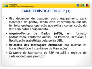 CARACTERÍSTICAS DO REP (3) Não depender de qualquer outro equipamento para marcação do ponto, sendo esta interrompida quando for feita qualquer operação que exija a comunicação do REP com outro equipamento. Arquivo-Fonte de Dados (AFD),  em formato padronizado, conforme Anexo I da Portaria, acessível à fiscalização trabalhista pela porta USB. Relatório das marcações efetuadas  nas últimas 24 horas (Relatório Instantâneo de Marcações) Cadastro  do fabricante do REP no MTE e registro de cada modelo que produzir 