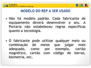 MODELO DO REP A SER USADO Não há modelo padrão. Cada fabricante de equipamento deverá desenvolver o seu. A Portaria não estabeleceu regras específicas quanto a tecnologia.  O fabricante pode utilizar qualquer meio ou combinação de meios que julgar mais adequado, como por exemplo, cartão magnético, cartão com código de barras, biometria, etc. 