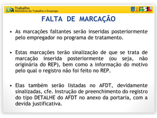 FALTA  DE  MARCAÇÃO As marcações faltantes serão inseridas posteriormente pelo empregador no programa de tratamento. Estas marcações terão sinalização de que se trata de marcação inserida posteriormente (ou seja, não originária do REP), bem como a informação do motivo pelo qual o registro não foi feito no REP. Elas também serão listadas no AFDT, devidamente sinalizadas, cfe. Instrução de preenchimento do registro do tipo DETALHE do AFDT no anexo da portaria, com a devida justificativa. 