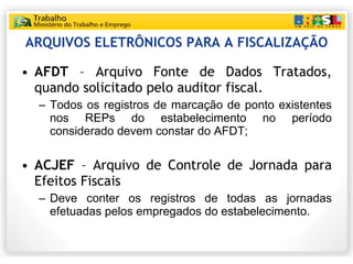 ARQUIVOS ELETRÔNICOS PARA A FISCALIZAÇÃO AFDT  – Arquivo Fonte de Dados Tratados, quando solicitado pelo auditor fiscal. Todos os registros de marcação de ponto existentes nos REPs do estabelecimento no período considerado devem constar do AFDT; ACJEF  – Arquivo de Controle de Jornada para Efeitos Fiscais Deve conter os registros de todas as jornadas efetuadas pelos empregados do estabelecimento. 