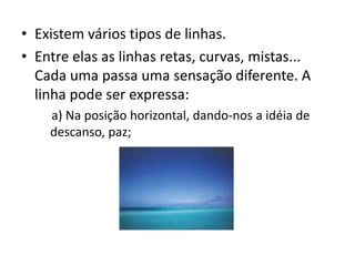 Existem vários tipos de linhas. Entre elas as linhas retas, curvas, mistas... Cada uma passa uma sensação diferente. A linha pode ser expressa:    a) Na posição horizontal, dando-nos a idéia de descanso, paz;
