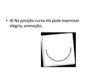 d) Na posição curva ela pode expressar alegria, animação;