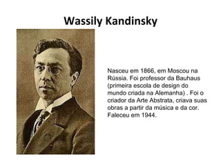 Wassily Kandinsky Nasceu em 1866, em Moscou na Rússia. Foi professor da Bauhaus (primeira escola de design do mundo criada na Alemanha) . Foi o criador da Arte Abstrata, criava suas obras a partir da música e da cor. Faleceu em 1944. 