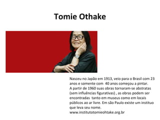 Nasceu no Japão em 1913, veio para o Brasil com 23 anos e somente com  40 anos começou a pintar. A partir de 1960 suas obras tornaram-se abstratas (sem influências figurativas) , as obras podem ser encontradas  tanto em museus como em locais públicos ao ar livre. Em são Paulo existe um instituo que leva seu nome. www.institutotomieohtake.org.br Tomie Othake 