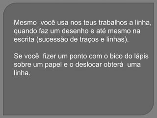 Mesmo  você usa nos teus trabalhos a linha,quando faz um desenho e até mesmo na escrita (sucessão de traços e linhas).Se você  fizer um ponto com o bico do lápis sobre um papel e o deslocar obterá  uma linha.