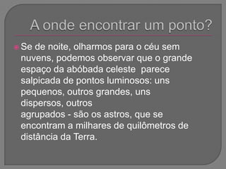 A onde encontrar um ponto?Se de noite, olharmos para o céu sem nuvens, podemos observar que o grande espaço da abóbada celeste  parece salpicada de pontos luminosos: uns pequenos, outros grandes, uns dispersos, outros agrupados - são os astros, que se encontram a milhares de quilômetros de distância da Terra.