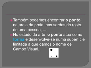 Também podemos encontrar o ponto na areia da praia, nas sardas do rosto de uma pessoa, ... No estudo da arte  o ponto atua como forma e desenvolve-se numa superfície limitada a que damos o nome deCampo Visual. 