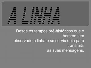 Desde os tempos pré-históricos que o homem tem observado a linha e se serviu dela para transmitir as suas mensagens. 