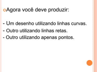 Agora você deve produzir:
- Um desenho utilizando linhas curvas.
- Outro utilizando linhas retas.
- Outro utilizando apenas pontos.
 