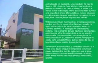 A climatização em escolas já é uma realidade! No Espírito
Santo, o NEP – Praia da Costa aderiu à nova tendência e
pode ser considerado um case de sucesso. A escola, que
atende alunos da Educação Infantil ao Ensino Médio e possui
uma proposta de ensino diferenciada por meio de atividades
e práticas ambientalmente sustentáveis, necessitava de uma
solução de climatização que seguisse seus padrões.
“Práticas sustentáveis fazem parte do projeto pedagógico da
escola e também de nossa rotina. Fazemos captação da
água, utilizamos luz solar, estamos próximo à mata do
Convento da Penha. A instalação dos climatizadores,
portanto, veio ao encontro de tudo aquilo que acreditamos e
preconizamos, afinal de contam trata-se de um aparelho
sustentável e que consome bem menos energia que os
condicionadores de ar”, destacou a diretora pedagógica da
escola, Irene Giurizzato Moulin, que não deixou de citar os
benefícios voltados à saúde de seus alunos.
“Diferente do ar-condicionado, o climatizador umidifica o ar
e não causa aquele choque de temperatura comum das
épocas mais quentes, que são muito ruins para a saúde.
Pensamos em todos esses benefícios quando decidimos
aderir a esse produto e estamos gostando do resultado”,
garante.
 