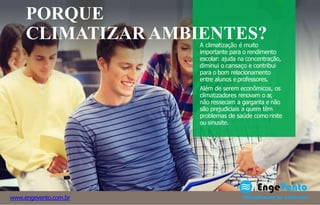A climatização é muito
importante para o rendimento
escolar: ajuda na concentração,
diminui o cansaço e contribui
para o bom relacionamento
entre alunos e professores.
Além de serem econômicos, os
climatizadores renovam o ar,
não ressecam a garganta e não
são prejudiciais a quem têm
problemas de saúde como rinite
ou sinusite.
www.engevento.com.br
PORQUE
CLIMATIZAR AMBIENTES?
 