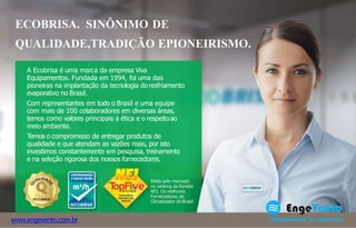 A Ecobrisa é uma marca da empresa Viva
Equipamentos. Fundada em 1994, foi uma das
pioneiras na implantação da tecnologia do resfriamento
evaporativo no Brasil.
Com representantes em todo o Brasil e uma equipe
com mais de 100 colaboradores em diversas áreas,
temos como valores principais a ética e o respeitoao
meio ambiente.
Temos o compromisso de entregar produtos de
qualidade e que atendam as vazões reais, por isto
investimos constantemente em pesquisa, treinamento
e na seleção rigorosa dos nossos fornecedores.
Eleita pelo mercado
no ranking da Revista
NEI, Os melhores
Fornecedores de
Climatizador do Brasil
www.engevento.com.br
ECOBRISA. SINÔNIMO DE
QUALIDADE,TRADIÇÃO EPIONEIRISMO.
 