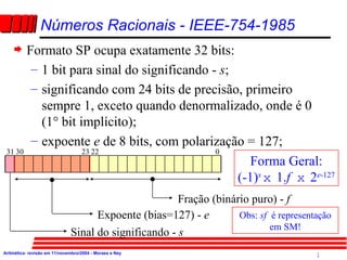[object Object],[object Object],[object Object],[object Object],Números Racionais - IEEE-754-1985 Sinal do significando -  s Expoente (bias=127) -  e Fração (binário puro) -  f  0 22 23 30 31 Forma Geral: (-1) s  x   1. f  x   2 e -127 Obs:  sf  é representação em SM! 